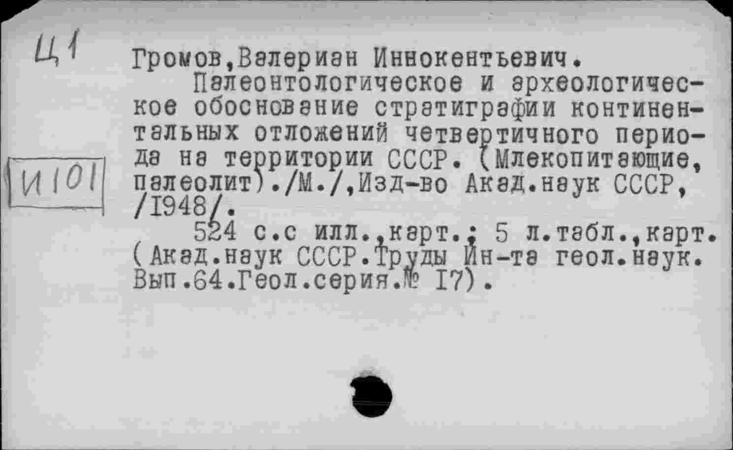 ﻿Громов,Валериан Иннокентьевич.
Палеонтологическое и археологическое обоснование стратиграфии континентальных отложений четвертичного периода на территории СССР. (Млекопитающие, палеолит)./М./,Изд-во Акад.наук СССР,
524 с.с илл.,карт.: 5 л.табл.,карт (Акад.наук СССР.Труды Ин-те геол.наук. Вып.64.Геол.серия.№ 17).